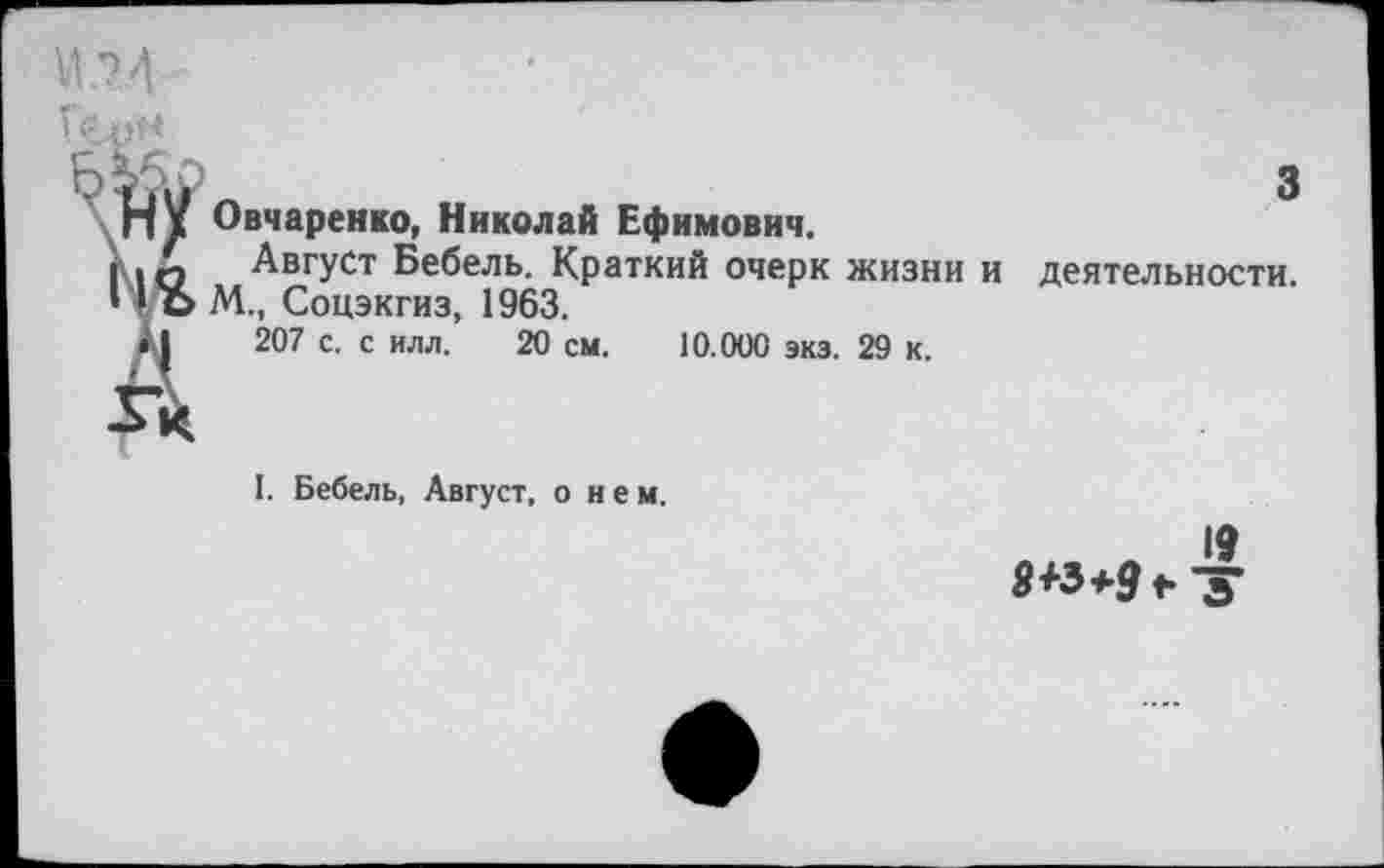 ﻿Овчаренко, Николай Ефимович.
Август Бебель. Краткий очерк жизни М., Соцэкгиз, 1963.
207 с. с илл. 20 см. 10.000 экз. 29 к.
3
деятельности.
I. Бебель, Август, о н е м.
19 9+3*9 ♦.-у